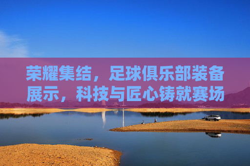 荣耀集结,足球俱乐部装备展示,科技与匠心铸就赛场风采,荣耀集结,足球俱乐部装备展示,科技与匠心铸就赛场风采