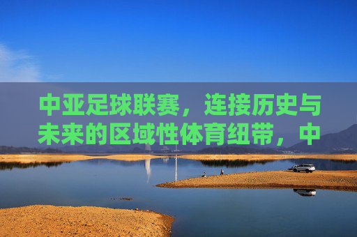 中亚足球联赛,连接历史与未来的区域性体育纽带,中亚足球联赛,连接历史与未来的区域性体育纽带
