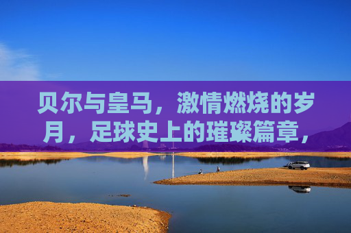 贝尔与皇马，激情燃烧的岁月，足球史上的璀璨篇章，贝尔与皇马，激情燃烧的岁月，足球史上的璀璨篇章