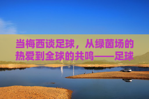 当梅西谈足球，从绿茵场的热爱到全球的共鸣——足球的本质是热爱、团队与永不放弃，当梅西谈足球，从绿茵场热爱到全球共鸣，足球本质是团队与永不放弃