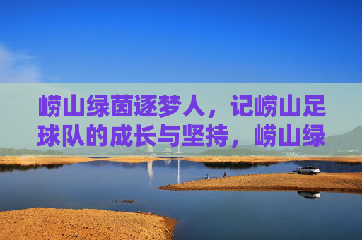 崂山绿茵逐梦人,记崂山足球队的成长与坚持,崂山绿茵逐梦人,记崂山足球队的成长与坚持