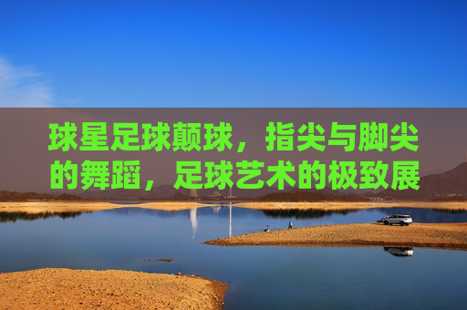 球星足球颠球，指尖与脚尖的舞蹈，足球艺术的极致展现，球星足球颠球，指尖与脚尖的舞蹈，足球艺术的极致展现