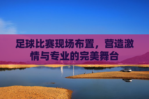 足球比赛现场布置,营造激情与专业的完美舞台