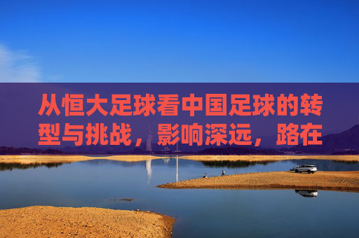 从恒大足球看中国足球的转型与挑战,影响深远,路在何方?从恒大足球看中国足球转型与挑战,影响深远,路在何方?