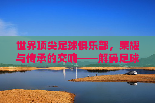 世界顶尖足球俱乐部，荣耀与传承的交响——解码足球王国的终极殿堂，世界顶尖足球俱乐部，荣耀与传承的交响——解码足球王国的终极殿堂