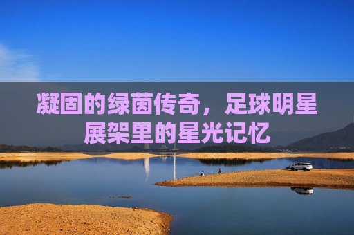 凝固的绿茵传奇,足球明星展架里的星光记忆