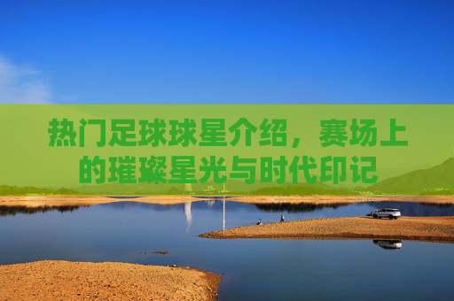 热门足球球星介绍，赛场上的璀璨星光与时代印记
