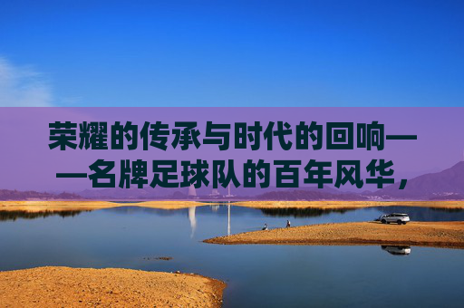 荣耀的传承与时代的回响——名牌足球队的百年风华，荣耀的传承与时代的回响——名牌足球队的百年风华