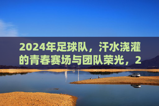 2024年足球队，汗水浇灌的青春赛场与团队荣光，2024足球队，青春赛场汗水浇灌，团队荣光闪耀