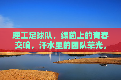 理工足球队，绿茵上的青春交响，汗水里的团队荣光，理工足球队，绿茵上的青春交响，汗水里的团队荣光