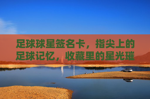 足球球星签名卡，指尖上的足球记忆，收藏里的星光璀璨，足球球星签名卡，指尖上的足球记忆，收藏里的星光璀璨