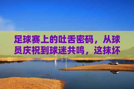 足球赛上的吐舌密码,从球员庆祝到球迷共鸣,这抹坏笑里藏着的,是赛场最滚烫的热爱,足球赛上的吐舌密码,从球员庆祝到球迷共鸣,这抹坏笑里藏着赛场最滚烫的热爱