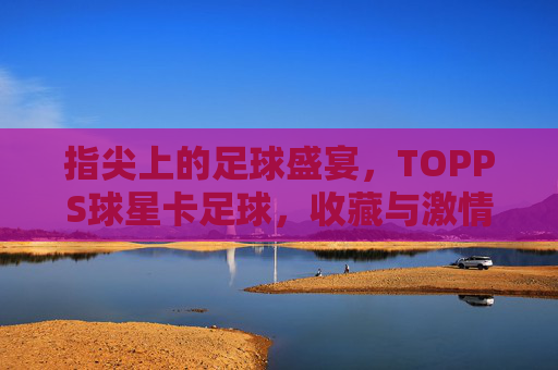 指尖上的足球盛宴，TOPPS球星卡足球，收藏与激情的完美结合，指尖上的足球盛宴，TOPPS球星卡，收藏与激情的完美结合