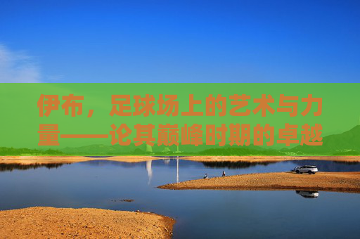 伊布，足球场上的艺术与力量——论其巅峰时期的卓越足球水平，伊布，足球场上的艺术与力量——论其巅峰时期的卓越足球水平