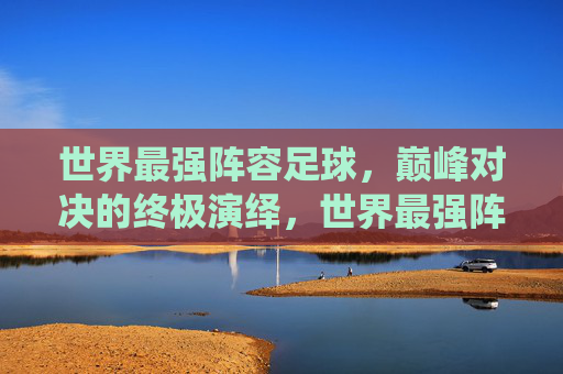 世界最强阵容足球，巅峰对决的终极演绎，世界最强阵容足球，巅峰对决的终极演绎