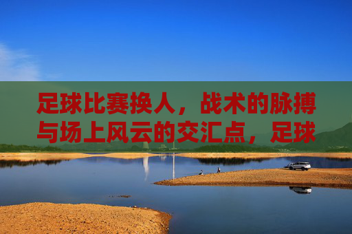足球比赛换人，战术的脉搏与场上风云的交汇点，足球换人，战术的脉搏与场上风云的交汇点