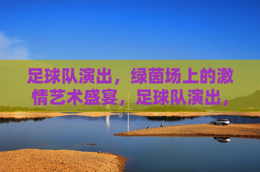 足球队演出，绿茵场上的激情艺术盛宴，足球队演出，绿茵场上的激情艺术盛宴