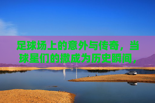 足球场上的意外与传奇,当球星们的撒成为历史瞬间,足球场上的意外与传奇,当球星们的撒成为历史瞬间