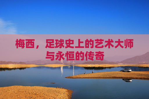 梅西,足球史上的艺术大师与永恒的传奇