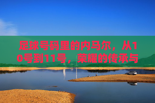 足球号码里的内马尔，从10号到11号，荣耀的传承与时代的印记，内马尔足球号码变迁，从10号到11号，荣耀的传承与时代印记