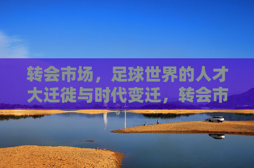 转会市场，足球世界的人才大迁徙与时代变迁，转会市场，足球世界的人才大迁徙与时代变迁