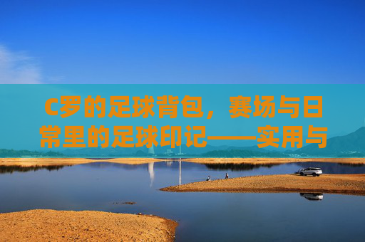 C罗的足球背包,赛场与日常里的足球印记——实用与热爱的双重见证,C罗的足球背包,赛场与日常里的足球印记——实用与热爱的双重见证