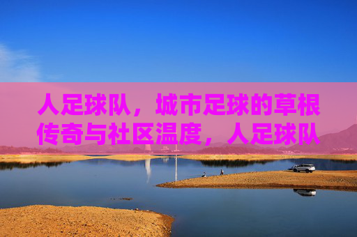 人足球队,城市足球的草根传奇与社区温度,人足球队,城市足球的草根传奇与社区温度