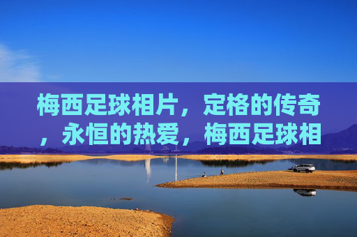 梅西足球相片,定格的传奇,永恒的热爱,梅西足球相片,定格传奇,永恒热爱