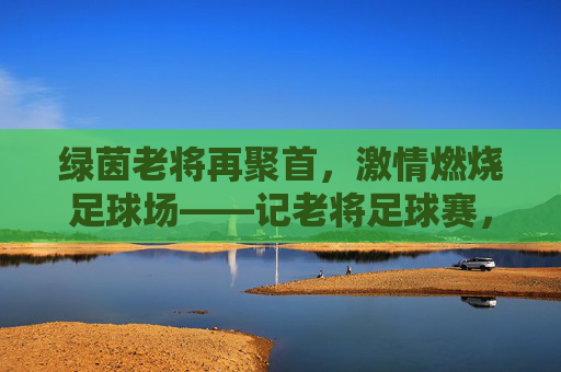 绿茵老将再聚首,激情燃烧足球场——记老将足球赛,绿茵老将再聚首,激情燃烧足球场——记老将足球赛
