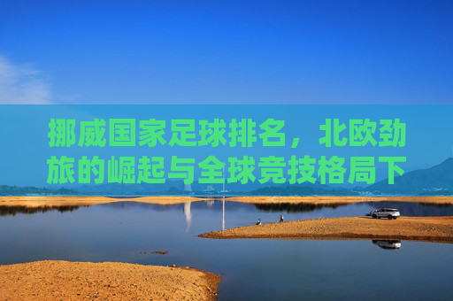 挪威国家足球排名,北欧劲旅的崛起与全球竞技格局下的深度解析,挪威国家足球排名,北欧劲旅的崛起与全球竞技格局下的深度解析