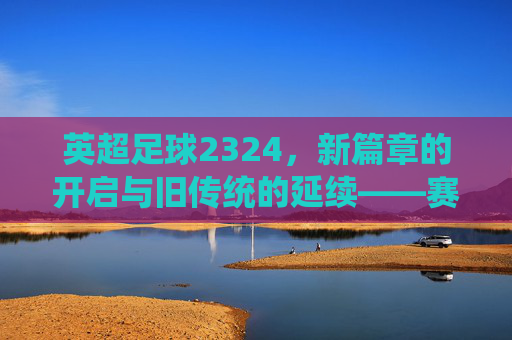 英超足球2324,新篇章的开启与旧传统的延续——赛季前瞻与焦点分析,英超2324赛季,新篇章开启与旧传统延续——前瞻与焦点分析
