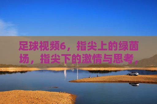 足球视频6，指尖上的绿茵场，指尖下的激情与思考，足球视频6，指尖上的绿茵场，指尖下的激情与思考