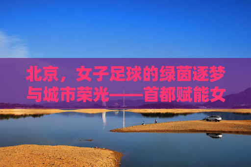 北京，女子足球的绿茵逐梦与城市荣光——首都赋能女性体育发展的典范实践