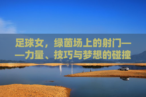 足球女，绿茵场上的射门——力量、技巧与梦想的碰撞，足球女，绿茵场上的射门——力量、技巧与梦想的碰撞