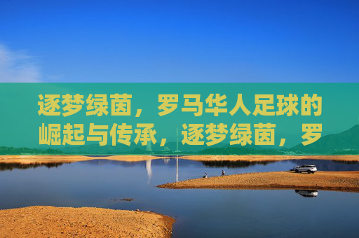 逐梦绿茵，罗马华人足球的崛起与传承，逐梦绿茵，罗马华人足球的崛起与传承