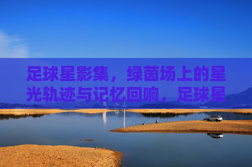 足球星影集,绿茵场上的星光轨迹与记忆回响,足球星影集,绿茵场上的星光轨迹与记忆回响