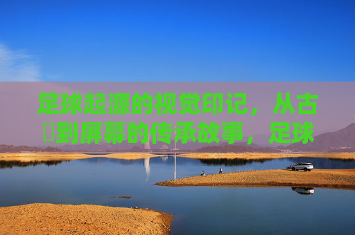 足球起源的视觉印记,从古蹟到屏幕的传承故事,足球起源的视觉印记,从古蹟到屏幕的传承故事