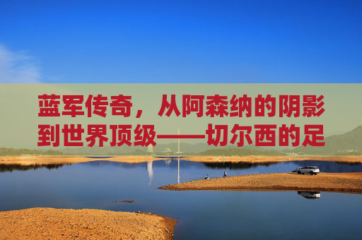 蓝军传奇，从阿森纳的阴影到世界顶级——切尔西的足球征程与精神传承，蓝军传奇，从阿森纳的阴影到世界顶级——切尔西的足球征程与精神传承