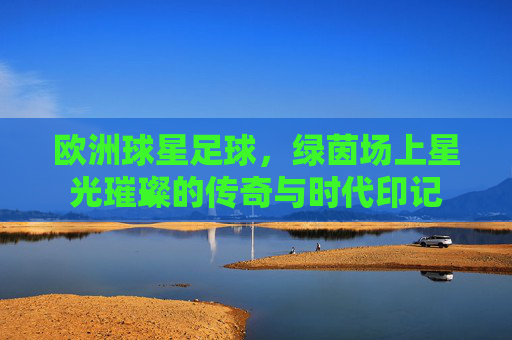 欧洲球星足球，绿茵场上星光璀璨的传奇与时代印记
