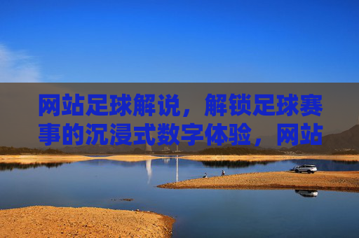 网站足球解说，解锁足球赛事的沉浸式数字体验，网站足球解说，解锁足球赛事的沉浸式数字体验