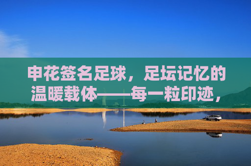 申花签名足球,足坛记忆的温暖载体——每一粒印迹,都是申花故事的注脚,申花签名足球,足坛记忆的温暖载体——每一粒印迹,都是申花故事的注脚