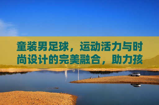 童装男足球，运动活力与时尚设计的完美融合，助力孩子足球梦启航，童装男足球，运动活力与时尚设计融合，助力孩子足球梦启航