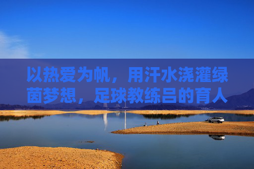 以热爱为帆，用汗水浇灌绿茵梦想，足球教练吕的育人之路，以热爱为帆，用汗水浇灌绿茵梦想，足球教练吕的育人之路