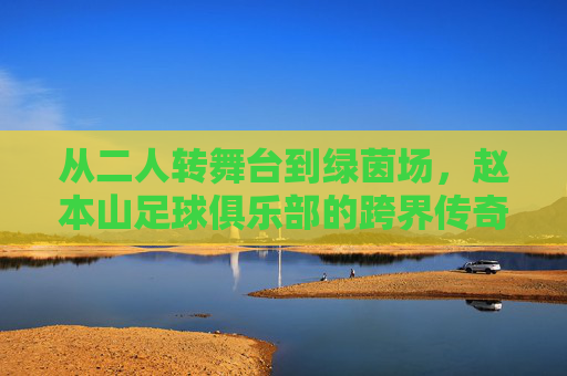 从二人转舞台到绿茵场,赵本山足球俱乐部的跨界传奇与时代印记,从二人转舞台到绿茵场,赵本山足球俱乐部的跨界传奇与时代印记