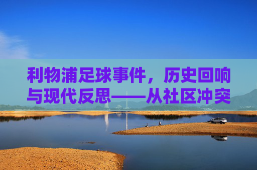利物浦足球事件，历史回响与现代反思——从社区冲突到足球精神的传承与重塑，利物浦足球事件，历史回响与现代反思——从社区冲突到足球精神的传承与重塑