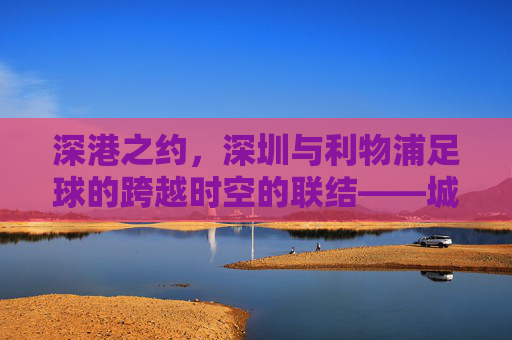 深港之约，深圳与利物浦足球的跨越时空的联结——城市足球文化交融与青训未来，深港之约，深圳与利物浦足球的跨越时空的联结——城市足球文化交融与青训未来