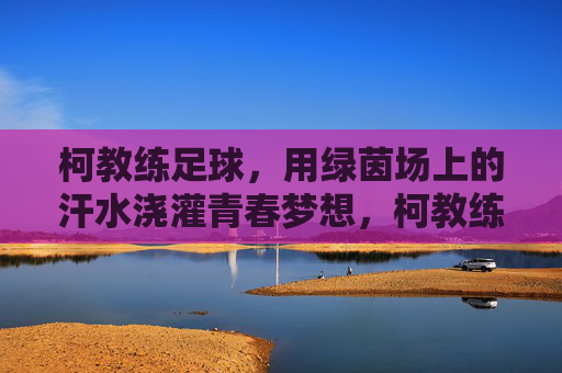 柯教练足球，用绿茵场上的汗水浇灌青春梦想，柯教练足球，用绿茵场上的汗水浇灌青春梦想
