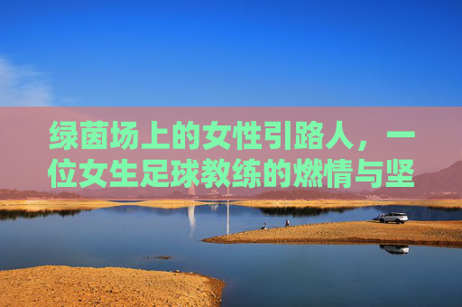 绿茵场上的女性引路人,一位女生足球教练的燃情与坚守,绿茵场上的女性引路人,一位女生足球教练的燃情与坚守