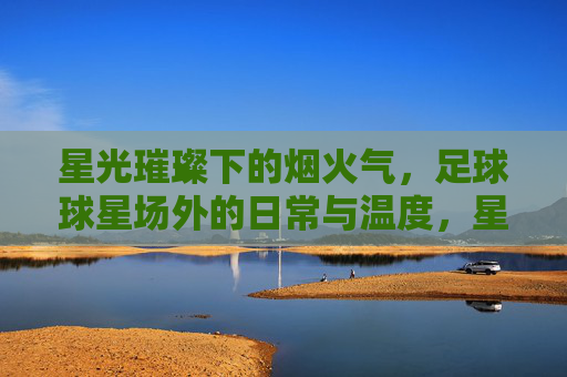 星光璀璨下的烟火气,足球球星场外的日常与温度,星光璀璨下的烟火气,足球球星场外的日常与温度