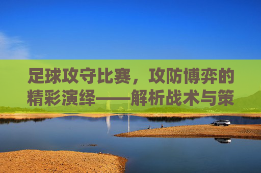 足球攻守比赛，攻防博弈的精彩演绎——解析战术与策略的对抗艺术，足球攻守博弈，战术与策略的对抗艺术精彩演绎